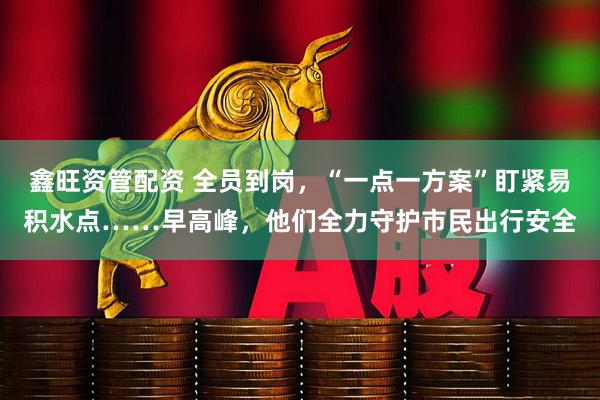 鑫旺资管配资 全员到岗，“一点一方案”盯紧易积水点……早高峰，他们全力守护市民出行安全